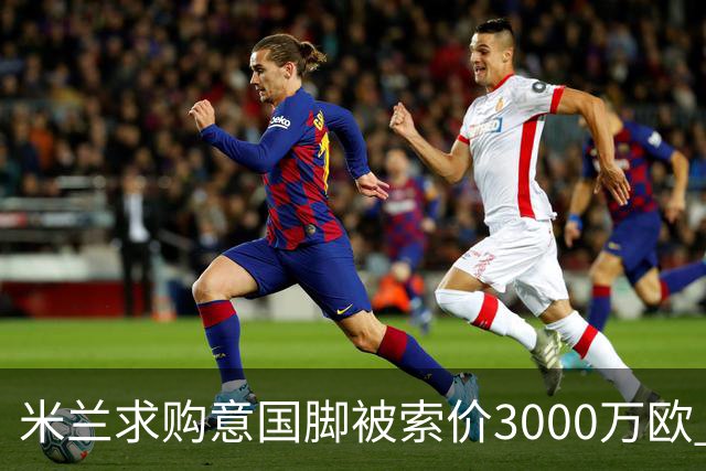 米兰求购意国脚被索价3000万欧 嫌其太贵或换目标